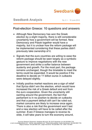 Swedbank Analysis                                                                No. 6  18 June 2012




    Post-election Greece: 10 questions and answers
     Although New Democracy has won the Greek
      election by a slight majority, there is still considerable
      uncertainty how a government will be formed. New
      Democracy and Pasok together would have a
      majority, but it is unclear how the reform package will
      be implemented considering that these parties didn't
      previously take ownership of it.
     Signals that the euro countries are willing to ease the
      reform package should be seen largely as a symbolic
      gesture to improve negotiations with the new
      government and strike a softer balance between
      austerity and growth. For the most part, the package
      remains unchanged, though the timetable to meet the
      terms could be expanded. It would be positive if the
      deadline to decide on 11 billion euros in cutbacks
      were delayed slightly.
     Initially positive market reactions are a sign of relief
      that Syriza didn’t win the election, which would have
      increased the risk of a Greek default and exit from
      the euro cooperation. Given the uncertainty still
      swirling around the government, the fact that
      parliament is in no position to decide on cutbacks
      and that a payment default still can’t be ruled out,
      market concerns are likely to increase once again.
      There is also a risk that the government won’t last
      and a new election will have to be called after the
      summer. Even if Greece manages to reverse its
      slide, it will take years to turn the economy around.

              Economic Research Department, Swedbank AB (publ), SE-105 34 Stockholm, tel +46 (0)8-5859 7740
e-mail: ek.sekr@swedbank.com Internet: www.swedbank.com Responsible publisher: Cecilia Hermansson +46 (0)8-5859 7720.
                Magnus Alvesson +46 (0)8-5859 3341, Jörgen Kennemar +46 (0)8-5859 7730 ISSN 1103-4897
 