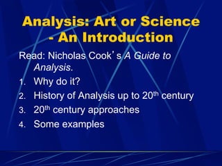 Analysis: Art or Science
- An Introduction
Read: Nicholas Cook’s A Guide to
Analysis.
1.  Why do it?
2.  History of Analysis up to 20th century
3.  20th century approaches
4.  Some examples
 