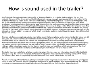 How is sound used in the trailer?
The first thing the audiences hears in the trailer is “were the Sweeny” in a London cockney ascent. The fact that
instantly the name of the film is said and that the Sweeny is a group of people gives quick and first information to the
audience, the cockney accent is also often connoted as being violent and dangerous. This shows that the people who
are in the Sweeny are hard east Londoners who don’t mess around. There is then the cockney accent again which
simply says “where cops, but we do things our way” this confirms the audiences understanding of the east London voice
due to the “we do things our way” implying that the cops in the Sweeny do thighs a little differently to kosher cops. This
gets the audience existed 10 seconds in and makes them feel a need to know more information about how the sweeny
operate. As the man is talking there is barrel pumping sounds which connotes violence and guns there is also cliché cop
talk such as “armed robbery in progress” which simply reminds the audience that although things are done differently, t
hey are still police.

The next set of scenes are played with the man talking about the Sweeny being under manned and under suited but still
do a great job, t his makes the audience like the Sweeny and respect the work they do as cops. During this there is
violence played on the screen of the Sweeny not abiding normal cop protocol ( hitting people with baseball bats).
As more information about how the narrative is going to be played out, for example people from internals investigating
the Sweeny team to complain about the way they do things, there is heavy guitar being played while the Sweeny are
raiding a robbery, this heavy guitar give the Sweeny a violent, hard and metal look which reinstates there “hard nut”
attitude. This connotes to the audience that the Sweeny are men that are not to be messed with.
The trailer then has a lot of clips which go over the narrative, this gives away key information about the film but holds
enough to keep the audience interested. It shows small clips of the most violent and interesting scenes which attract
the audience who want to know more about what happens later in that scene after it has been cut.
As well as various gun fire and shouts getting louder as the trailer progresses there are loud drum sounds gaining pace,
this is to show the audience that the film gathers momentum as it goes and gets more and more existing, this prospect
is existing to the audience and they will gain pleasure from watching the film, therefore they will watch it.

 