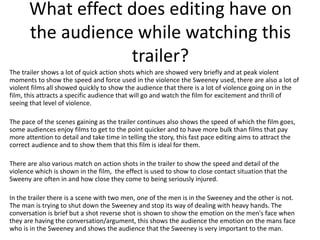 What effect does editing have on
the audience while watching this
trailer?
The trailer shows a lot of quick action shots which are showed very briefly and at peak violent
moments to show the speed and force used in the violence the Sweeney used, there are also a lot of
violent films all showed quickly to show the audience that there is a lot of violence going on in the
film, this attracts a specific audience that will go and watch the film for excitement and thrill of
seeing that level of violence.
The pace of the scenes gaining as the trailer continues also shows the speed of which the film goes,
some audiences enjoy films to get to the point quicker and to have more bulk than films that pay
more attention to detail and take time in telling the story, this fast pace editing aims to attract the
correct audience and to show them that this film is ideal for them.
There are also various match on action shots in the trailer to show the speed and detail of the
violence which is shown in the film, the effect is used to show to close contact situation that the
Sweeny are often in and how close they come to being seriously injured.
In the trailer there is a scene with two men, one of the men is in the Sweeney and the other is not.
The man is trying to shut down the Sweeney and stop its way of dealing with heavy hands. The
conversation is brief but a shot reverse shot is shown to show the emotion on the men's face when
they are having the conversation/argument, this shows the audience the emotion on the mans face
who is in the Sweeney and shows the audience that the Sweeney is very important to the man.

 