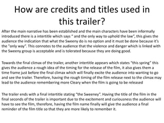 How are credits and titles used in
this trailer?
After the main narrative has been established and the main characters have been informally
introduced there is a intertitle which says “ and the only way to uphold the law”, this gives the
audience the indication that what the Sweeny do is no option and it must be done because it’s
the "only way”. This connotes to the audience that the violence and danger which is linked with
the Sweeny group is acceptable and is tolerated because they are doing good.
Towards the final climax of the trailer, another intertitle appears which states “this spring” this
gives the audience a rough idea of the timing for the release of the film, it also gives them a
time frame just before the final climax which will finally excite the audience into wanting to go
and see the trailer. Therefore, having the rough timing of the film release next to the climax may
lead to the audience remembering more Cleary when the film is going to be released
The trailer ends with a final intertitle stating “the Sweeney”. Having the title of the film in the
final seconds of the trailer is important due to the excitement and curiousness the audience will
have to see the film, therefore, having the film name finally will give the audience a final
reminder of the film title so that they are more likely to remember it.

 
