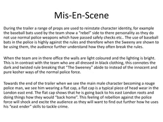 Mis-En-Scene
During the trailer a range of props are used to reinstate character identity, for example
the baseball bats used by the team show a “rebel” side to there personality as they do
not use normal police weapons which have passed safely checks etc.. The use of baseball
bats in the police is highly against the rules and therefore when the Sweeny are shown to
be using them, the audience further understand how they often break the rules.
When the team are in there office the walls are light coloured and the lighting is bright.
This is In contrast with the team who are all dressed in black clothing, this connotes the
dark and twisted rule breaking that “The Sweeney” abide to instead of the innocent and
pure kosher ways of the normal police force.
Towards the end of the trailer when we see the main male character becoming a rouge
police man, we see him wearing a flat cap, a flat cap is a typical piece of head wear in the
London east end. The flat cap shows that he is going back to his east London roots and
doing things how they would “back home”. This feeling of rebellion against the police
force will shock and excite the audience as they will want to find out further how he uses
his “east ender” skills to tackle crime.

 