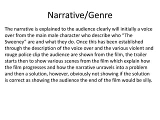 Narrative/Genre
The narrative is explained to the audience clearly will initially a voice
over from the main male character who describe who “The
Sweeney” are and what they do. Once this has been established
through the description of the voice over and the various violent and
rouge police clip the audience are shown from the film, the trailer
starts then to show various scenes from the film which explain how
the film progresses and how the narrative unravels into a problem
and then a solution, however, obviously not showing if the solution
is correct as showing the audience the end of the film would be silly.

 