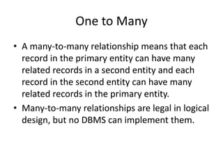 One to Many
• A many-to-many relationship means that each
record in the primary entity can have many
related records in a second entity and each
record in the second entity can have many
related records in the primary entity.
• Many-to-many relationships are legal in logical
design, but no DBMS can implement them.
 