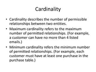 Cardinality
• Cardinality describes the number of permissible
relationships between two entities.
• Maximum cardinality refers to the maximum
number of permitted relationships. (For example,
a customer can have no more than 4 listed
emails.)
• Minimum cardinality refers the minimum number
of permitted relationships. (For example, each
customer must have at least one purchase in the
purchase table.)
 