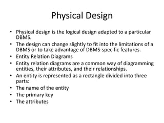 Physical Design
• Physical design is the logical design adapted to a particular
DBMS.
• The design can change slightly to fit into the limitations of a
DBMS or to take advantage of DBMS-specific features.
• Entity Relation Diagrams
• Entity relation diagrams are a common way of diagramming
entities, their attributes, and their relationships.
• An entity is represented as a rectangle divided into three
parts:
• The name of the entity
• The primary key
• The attributes
 