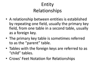 Entity
Relationships
• A relationship between entities is established
by repeating one field, usually the primary key
field, from one table in a second table, usually
as a foreign key.
• The primary key table is sometimes referred
to as the “parent” table.
• Tables with the foreign keys are referred to as
“child” tables.
• Crows’ Feet Notation for Relationships
 