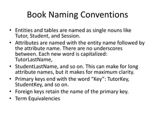 Book Naming Conventions
• Entities and tables are named as single nouns like
Tutor, Student, and Session.
• Attributes are named with the entity name followed by
the attribute name. There are no underscores
between. Each new word is capitalized:
TutorLastName,
• StudentLastName, and so on. This can make for long
attribute names, but it makes for maximum clarity.
• Primary keys end with the word “Key”: TutorKey,
StudentKey, and so on.
• Foreign keys retain the name of the primary key.
• Term Equivalencies
 