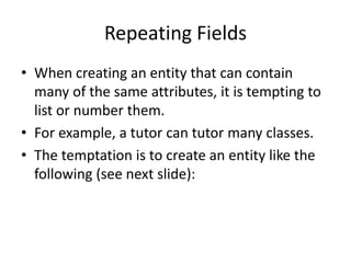 Repeating Fields
• When creating an entity that can contain
many of the same attributes, it is tempting to
list or number them.
• For example, a tutor can tutor many classes.
• The temptation is to create an entity like the
following (see next slide):
 