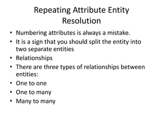 Repeating Attribute Entity
Resolution
• Numbering attributes is always a mistake.
• It is a sign that you should split the entity into
two separate entities
• Relationships
• There are three types of relationships between
entities:
• One to one
• One to many
• Many to many
 