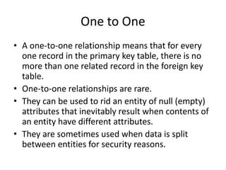 One to One
• A one-to-one relationship means that for every
one record in the primary key table, there is no
more than one related record in the foreign key
table.
• One-to-one relationships are rare.
• They can be used to rid an entity of null (empty)
attributes that inevitably result when contents of
an entity have different attributes.
• They are sometimes used when data is split
between entities for security reasons.
 