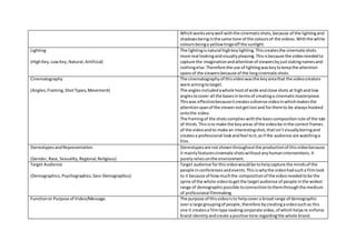 Whichworksverywell withthe cinematicshots,because of the lightingand
shadowsbeinginthe same tone of the coloursof the videos.Withthe white
coloursbeinga yellowtingeoff the sunlight.
Lighting
(HighKey,LowKey,Natural,Artificial)
The lightingisnatural highkeylighting.Thiscreatesthe cinematicshots
more real lookingandvisuallypleasing.Thisisbecause the videoneededto
capture the imaginationandattentionof viewersbyjuststatingnamesand
nothingelse.Therefore the use of lightingwaskeytokeepthe attention
spansof the viewersbecause of the longcinematicshots.
Cinematography
(Angles,Framing,ShotTypes,Movement)
The cinematographyof thisvideowasthe keyareathat the videocreators
were aimingtotarget.
The anglesincludedawhole hostof wide andclose shots at highandlow
anglestocover all the basesintermsof creatinga cinematicmasterpiece.
Thiswas effectivebecauseitcreatesadiverse videoinwhichmakesthe
attentionspanof the viewernotgetlostand forthemto be alwayshooked
ontothe video.
The framingof the shots complieswiththe basiccompositionrule of the rule
of thirds.Thisisto make the keyareas of the videobe inthe correct frames
of the videoandto make an interestingshot,thatisn’tvisuallyboringand
createsa professional lookandfeel toit,asif the audience are watchinga
film.
StereotypesandRepresentation
(Gender,Race,Sexuality,Regional,Religious)
Stereotypesare notshownthroughoutthe productionof thisvideobecause
it mainlyfeaturescinematicshotswithoutanyhumaninterventions.It
purelyreliesonthe environment.
Target Audience
(Demographics,Psychographics,Geo-Demographics)
Target audience forthisvideowouldbe tohelpcapture the mindsof the
people inconferencesandevents.Thisiswhythe videohadsucha filmlook
to it because of howmuchthe compositionof the videoneededtobe the
spine of the whole videotogetthe targetaudience of people inthe widest
range of demographicpossible toconnectiontothemthroughthe medium
of professional filmmaking.
Functionor Purpose of Video/Message The purpose of thisvideoisto helpcovera broad range of demographic
overa large groupingof people,therefore bycreatingavideosuchas this
one it createsa filmtype lookingcorporate video,of whichhelpsre enforce
brand identityandcreate apositive tone regardingthe whole brand.
 