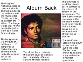 The font used is
The image of                                         small but stands

                         Album Back
Michael Jackson is                                   out in contrast to
clear and simple                                     the mixture of
and will familiarise                                 colours in the
the audience with                                    background. The
the music video                                      font is small which
‘Thriller’ as it is                                  can suggest that
taken from the                                       the album doesn’t
video. The image                                     need to be read to
is also well known                                   find out what
due to the jacket                                    songs are on it
worn as it is still                                  because it will
famous today.                                        already be so
                                                     popular.
The background
                                                     The certificate
is a mixture of
                                                     used on the album
dull tones
                                                     shows that in
compared to
                                                     1982 the video
Michael Jackson
                                                     ‘Thriller’ was
and the font to        The album back contrasts      known to be quite
make them stand        the album cover as it shows   scary and not for
out to the             two completely different      a younger
audience.              sides to Michael Jackson.     generation.
 