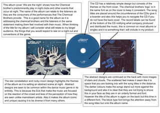 The CD has a relatively simple design but consists of the
This album cover „We are the night‟ shows how the Chemical
                                                                               themes on the front cover. The chemical brothers „logo‟ is in
brother‟s predominantly play in night clubs and other events that
                                                                               the same font as on the cover to keep it consistent. The song
occur at night. The name of the album can relate to the listeners as
                                                                               titles are placed around the circumference of the CDto give it
they are the consumers of the performances that The Chemical
            Town
                                                                               a boarder and also this helps you to navigate the CD if you
Brothers provide. This is a good name for the album as it is
                                                                               do not have the back cover. The record labels can be found
addressing the chemical brothers and the listeners in the same
                                                                               at the bottom of the CD notifying what company produced
statement making them feel involved with their music. When thinking
                                                                               and distributed the music, this is common on most albums or
of the title for my album I will consider what will relate to my target
                                                                               singles and it is something that I will include in my product.
audience, the things that you would expect to see on a night out and
conventions of the genre.




                                                                          The abstract designs are continued on the back with more images
 The star constellation and rocky moon design highlights the themes       of stars and clouds. The scattered feel makes it seem like it is
 of the album as it is setting an abstract scene at night. Abstract       space that you are looking into with the song titles in the distance.
 designs are seen to be common within the dance music genre in its        The darker colours make the songs stand out more against the
 entirety. This is because the DJs that make the music are focused        background and also it is clear that they are not trying to shove
 on the reaction of the crowd and less of the perception of how they      this in your face as they are in an orderly format and font.
 are seen unlike mainstream artists. Also it makes the album iconic       However the title of the album is again on the back but this time in
 and unique causing it to be diverse it from many others.                 a different font. The block type font brings the attention away from
                                                                          the song titles but onto the album name.
 