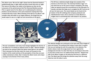 The CD has a relatively simple design but consists of the
This album cover „We are the night‟ shows how the Chemical brother‟s
predominantly play in night clubs and other events that occur at night.          themes on the front cover. The chemical brothers „logo‟ is in
                                                                                 the same font as on the cover to keep it consistent. The song
The name of the album can relate to the listeners as they are the
                                                                                 titles are placed around the circumference of the CDto give it a
consumers of the performances that The Chemical Brothers provide.
           Town
                                                                                 boarder and also this helps you to navigate the CD if you do not
This is a good name for the album as it is addressing the chemical
brothers and the listeners in the same statement making them feel                have the back cover. The record labels can be found at the
involved with their music. When thinking of the title for my album I will        bottom of the CD notifying what company produced and
                                                                                 distributed the music, this is common on most albums or
consider what will relate to my target audience, the things that you
                                                                                 singles and it is something that I will include in my product.
would expect to see on a night out and conventions of the genre.




                                                                            The abstract designs are continued on the back with more images of
 The star constellation and rocky moon design highlights the themes of      stars and clouds. The scattered feel makes it seem like it is space
 the album as it is setting an abstract scene at night. Abstract designs    that you are looking into with the song titles in the distance. The
 are seen to be common within the dance music genre in its entirety.        darker colours make the songs stand out more against the
 This is because the DJs that make the music are focused on the             background and also it is clear that they are not trying to shove this
 reaction of the crowd and less of the perception of how they are seen      in your face as they are in an orderly format and font. However the
 unlike mainstream artists. Also it makes the album iconic and unique       title of the album is again on the back but this time in a different
 causing it to be diverse it from many others.                              font. The block type font brings the attention away from the song
                                                                            titles but onto the album name.
 