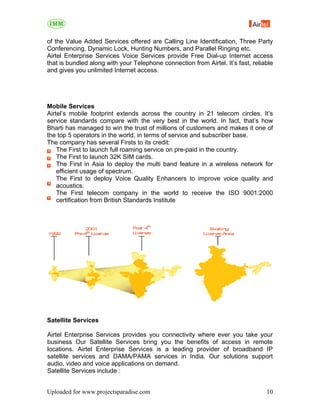 of the Value Added Services offered are Calling Line Identification, Three Party
Conferencing, Dynamic Lock, Hunting Numbers, and Parallel Ringing etc.
Airtel Enterprise Services Voice Services provide Free Dial-up Internet access
that is bundled along with your Telephone connection from Airtel. It’s fast, reliable
and gives you unlimited Internet access.




Mobile Services
Airtel’s mobile footprint extends across the country in 21 telecom circles. It’s
service standards compare with the very best in the world. In fact, that’s how
Bharti has managed to win the trust of millions of customers and makes it one of
the top 5 operators in the world, in terms of service and subscriber base.
The company has several Firsts to its credit:
    The First to launch full roaming service on pre-paid in the country.
    The First to launch 32K SIM cards.
    The First in Asia to deploy the multi band feature in a wireless network for
    efficient usage of spectrum.
    The First to deploy Voice Quality Enhancers to improve voice quality and
    acoustics.
    The First telecom company in the world to receive the ISO 9001:2000
    certification from British Standards Institute




Satellite Services

Airtel Enterprise Services provides you connectivity where ever you take your
business Our Satellite Services bring you the benefits of access in remote
locations. Airtel Enterprise Services is a leading provider of broadband IP
satellite services and DAMA/PAMA services in India. Our solutions support
audio, video and voice applications on demand.
Satellite Services include :


Uploaded for www.projectsparadise.com                                             10
 