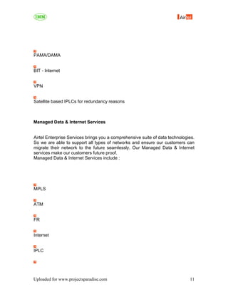 PAMA/DAMA


BIT - Internet


VPN


Satellite based IPLCs for redundancy reasons



Managed Data & Internet Services


Airtel Enterprise Services brings you a comprehensive suite of data technologies.
So we are able to support all types of networks and ensure our customers can
migrate their network to the future seamlessly. Our Managed Data & Internet
services make our customers future proof.
Managed Data & Internet Services include :




MPLS


ATM


FR


Internet


IPLC




Uploaded for www.projectsparadise.com                                         11
 