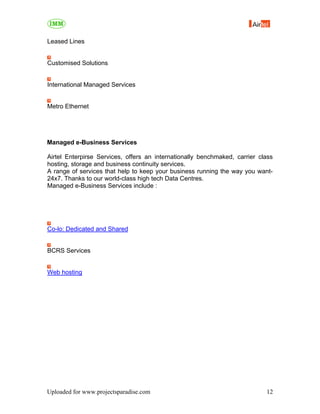 Leased Lines


Customised Solutions


International Managed Services


Metro Ethernet




Managed e-Business Services

Airtel Enterpirse Services, offers an internationally benchmaked, carrier class
hosting, storage and business continuity services.
A range of services that help to keep your business running the way you want-
24x7. Thanks to our world-class high tech Data Centres.
Managed e-Business Services include :




Co-lo: Dedicated and Shared


BCRS Services


Web hosting




Uploaded for www.projectsparadise.com                                       12
 