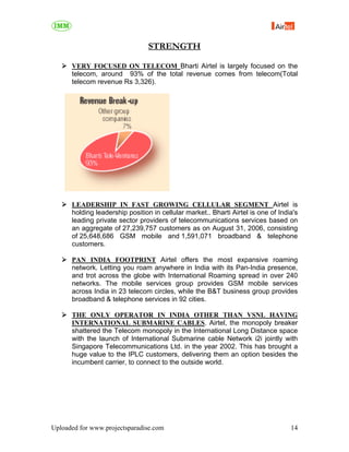 STRENGTH

      VERY FOCUSED ON TELECOM Bharti Airtel is largely focused on the
      telecom, around 93% of the total revenue comes from telecom(Total
      telecom revenue Rs 3,326).




      LEADERSHIP IN FAST GROWING CELLULAR SEGMENT Airtel is
      holding leadership position in cellular market.. Bharti Airtel is one of India's
      leading private sector providers of telecommunications services based on
      an aggregate of 27,239,757 customers as on August 31, 2006, consisting
      of 25,648,686 GSM mobile and 1,591,071 broadband & telephone
      customers.

      PAN INDIA FOOTPRINT Airtel offers the most expansive roaming
      network. Letting you roam anywhere in India with its Pan-India presence,
      and trot across the globe with International Roaming spread in over 240
      networks. The mobile services group provides GSM mobile services
      across India in 23 telecom circles, while the B&T business group provides
      broadband & telephone services in 92 cities.

      THE ONLY OPERATOR IN INDIA OTHER THAN VSNL HAVING
      INTERNATIONAL SUBMARINE CABLES. Airtel, the monopoly breaker
      shattered the Telecom monopoly in the International Long Distance space
      with the launch of International Submarine cable Network i2i jointly with
      Singapore Telecommunications Ltd. in the year 2002. This has brought a
      huge value to the IPLC customers, delivering them an option besides the
      incumbent carrier, to connect to the outside world.




Uploaded for www.projectsparadise.com                                              14
 