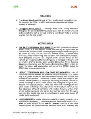 WEAKNESS

      Price Competition from BSNL and MTNL. Airtel is tough competition from
      the operators like BSNL nd MTNL as these two operators are offering
      services at a low rate.

      Untapped Rural market.             Although Airtel have strong Presence
      throughout the country but still they are far away from the Indian rural part
      and generally this part is covered by BSNL so indirectly Airtel is loosing
      revenue from the rural sector.



                               OPPORTUNITIES

      THE FAST EXTENDING IPLC MARKET An IPLC (international private
      leased circuit) is a point-to-point private line used by an organization to
      communicate between offices that are geographically dispersedthroughout
      the world. An IPLC can be used for Internet access, business data
      exchange, video conferencing, and any other form of telecommunication.
      Airtel Enterprise Services and SingTel jointly provide IPLCs on the
      Network i2i. The Landing Station in Singapore is managed by SingTel and
      by Airtel in Chennai (India). Each Landing Station has Power Feeding
      Equipment, Submarine Line Terminating Equipment and SDH system to
      power the cable, add wavelengths and convert the STM-64 output to
      STM-1 data streams respectively.

      LATEST TECHNOLOGY AND LOW COST ADVANTAGEThe costs of
      introducing cellular services for Airtel are marginal in nature, as it needs
      only to augment its cellular switch/equipment capacity and increase the
      number of base stations. The number of cities, towns and villages it has
      covered already works to its advantage as putting more base stations for
      cellular coverage in these areas comes with negligible marginal cost.
      Besides such cost advantages, it has also other cost advantages for the
      latest cellular technology. As a late entrant into the cellular market, it has
      dual advantage of latest technology with modern features, unlike other
      private cellular operators who started their service more than 4-5 years
      back and low capital cost due to advantages of large scale buying of
      cellular switch/equipment.

      HUGE MARKETThe cellular telephony market is presently expanding at a
      phenomenal / whopping __ rate every year and there is still vast scope for
      Airtel to enter /expand in this market. Besides there is a vast rural
      segment where the cellular services have not made much headway and


Uploaded for www.projectsparadise.com                                            15
 