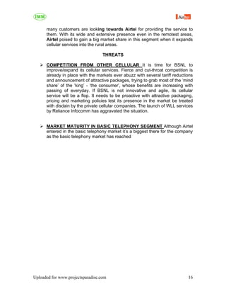 many customers are looking towards Airtel for providing the service to
      them. With its wide and extensive presence even in the remotest areas,
      Airtel poised to gain a big market share in this segment when it expands
      cellular services into the rural areas.

                                   THREATS

      COMPETITION FROM OTHER CELLULAR It is time for BSNL to
      improve/expand its cellular services. Fierce and cut-throat competition is
      already in place with the markets ever abuzz with several tariff reductions
      and announcement of attractive packages, trying to grab most of the ‘mind
      share’ of the ‘king’ - ‘the consumer’, whose benefits are increasing with
      passing of everyday. If BSNL is not innovative and agile, its cellular
      service will be a flop. It needs to be proactive with attractive packaging,
      pricing and marketing policies lest its presence in the market be treated
      with disdain by the private cellular companies. The launch of WLL services
      by Reliance Infocomm has aggravated the situation.


      MARKET MATURITY IN BASIC TELEPHONY SEGMENT Although Airtel
      entered in the basic telephony market it’s a biggest there for the company
      as the basic telephony market has reached




Uploaded for www.projectsparadise.com                                         16
 