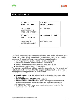 ANSOFF MATRIX


             MARKET                      PRODUCT
             PENETRATION                 DEVELOPMENT
             ENTERED IN                  IPLC PRODUCTS
             BROADBAND AND
             FIXED LINE MARKET

             MARKET                      DIVERSIFICATION
             DEVELOPMENT
             LOOKING FOR                 OUTSOURCING
             OVERSEAS MARKET




To portray alternative corporate growth strategies, Igor Ansoff conceptualized a
matrix that focused on the firm’s present and potential products and markets /
customers. He called the four product-market strategic alternatives
       market penetration [existing market + existing product],
       market development [existing product + new market],
       product development [existing market + new product], and
       Diversification [new product + new market].
The company should follow all four strategies depending on the demand and
product as indicated in the matrix. The company perhaps needs to focus more on
the comparatively neglected area of diversification.

      MARKET PENETRATION: Airtel entered in broadband and fixed phone
      line market.
      PRODUCT DEVELOPMENT: IPLC products
      MARKET DEVELOPMENT: Airtel is now looking for overseas market.
      Company has already make his presence in Nigeria and Seychelles
      DIVERSIFICATION : Airtel has now outsourcing sum of its services like
      customer services with IBM




Uploaded for www.projectsparadise.com                                         18
 
