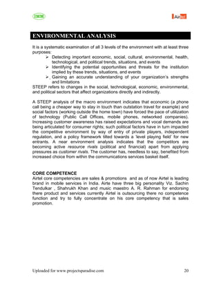 ENVIRONMENTAL ANALYSIS
It is a systematic examination of all 3 levels of the environment with at least three
purposes:
             Detecting important economic, social, cultural, environmental, health,
            technological, and political trends, situations, and events
             Identifying the potential opportunities and threats for the institution
            implied by these trends, situations, and events
            Gaining an accurate understanding of your organization’s strengths
             and limitations
STEEP refers to changes in the social, technological, economic, environmental,
and political sectors that affect organizations directly and indirectly.

A STEEP analysis of the macro environment indicates that economic (a phone
call being a cheaper way to stay in touch than outstation travel for example) and
social factors (working outside the home town) have forced the pace of utilization
of technology (Public Call Offices, mobile phones, networked companies).
Increasing customer awareness has raised expectations and vocal demands are
being articulated for consumer rights; such political factors have in turn impacted
the competitive environment by way of entry of private players, independent
regulation, and a policy framework tilted towards a ‘level playing field’ for new
entrants. A near environment analysis indicates that the competitors are
becoming active resource rivals (political and financial) apart from applying
pressures as customer rivals. The customer has, needless to say, benefited from
increased choice from within the communications services basket itself.


CORE COMPETENCE
Airtel core competencies are sales & promotions and as of now Airtel is leading
brand in mobile services in India. Airte have three big personality Viz. Sachin
Tendulkar , Shahrukh Khan and music maestro A. R. Rahman for endorsing
there product and services currently Airtel is outsourcing there no competence
function and try to fully concentrate on his core competency that is sales
promotion.




Uploaded for www.projectsparadise.com                                             20
 