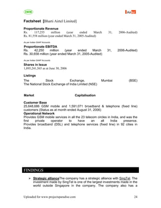 Factsheet [Bharti Airtel Limited]

Proportionate Revenue
Rs.     117,255      million    (year     ended     March   31,     2006-Audited)
Rs. 81,558 million (year ended March 31, 2005-Audited)
As per Indian GAAP Accounts

Proportionate EBITDA
Rs.    42,250      million   (year   ended     March        31,    2006-Audited)
Rs. 30,658 million (year ended March 31, 2005-Audited)
As per Indian GAAP Accounts

Shares in Issue
1,895,241,565 as at June 30, 2006

Listings
The            Stock           Exchange,                Mumbai             (BSE)
The National Stock Exchange of India Limited (NSE)


Market                               Capitalisation

Customer Base
25,648,686 GSM mobile and 1,591,071 broadband & telephone (fixed line)
customers (Status as at month ended August 31, 2006)
Operational Network
Provides GSM mobile services in all the 23 telecom circles in India, and was the
first   private   operator     to     have     an     all    India     presence.
Provides broadband (DSL) and telephone services (fixed line) in 92 cities in
India.




FINDINGS
         Strategic allianceThe company has a strategic alliance with SingTel. The
         investment made by SingTel is one of the largest investments made in the
         world outside Singapore in the company. The company also has a


Uploaded for www.projectsparadise.com                                         24
 