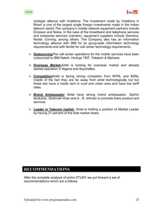 strategic alliance with Vodafone. The investment made by Vodafone in
      Bharti is one of the largest single foreign investments made in the Indian
      telecom sector.The company’s mobile network equipment partners include
      Ericsson and Nokia. In the case of the broadband and telephone services
      and enterprise services (carriers), equipment suppliers include Siemens,
      Nortel, Corning, among others. The Company also has an information
      technology alliance with IBM for its group-wide information technology
      requirements and with Nortel for call center technology requirements.

      OutsourcingThe call center operations for the mobile services have been
      outsourced to IBM Daksh, Hinduja TMT, Teletech & Mphasis.

      Overseas Market.Airtel is looking for overseas market and already
      atarted operation in Nigeria and Seychelles.

      CompetitionAirtel is facing strong competion from MTNL and BSNL
      inspite of the fact they are far away from airtel technologically but but
      these two have a inside rach in rural and urban area and have low tariff
      rates.

      Brand Ambassador Airtel have strong brand ambassador, Sachin
      tendulcar, Shahrukh khan and A . R. rehman to promote there product and
      services.

      Leader in Telecom market Airtel is holding a position of Market Leader
      by having 21 percent of the total market share.




RECOMMENDATIONS
After the complete analysis of entire STUDY we put forward a set of
recommendations which are a follows:




Uploaded for www.projectsparadise.com                                        25
 