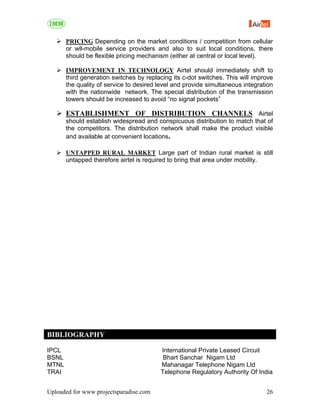 PRICING Depending on the market conditions / competition from cellular
       or wll-mobile service providers and also to suit local conditions, there
       should be flexible pricing mechanism (either at central or local level).

       IMPROVEMENT IN TECHNOLOGY Airtel should immediately shift to
       third generation switches by replacing its c-dot switches. This will improve
       the quality of service to desired level and provide simultaneous integration
       with the nationwide network. The special distribution of the transmission
       towers should be increased to avoid “no signal pockets”

       ESTABLISHMENT OF DISTRIBUTION CHANNELS Airtel
       should establish widespread and conspicuous distribution to match that of
       the competitors. The distribution network shall make the product visible
       and available at convenient locations.

       UNTAPPED RURAL MARKET Large part of Indian rural market is still
       untapped therefore airtel is required to bring that area under mobility.




BIBLIOGRAPHY

IPCL                                     International Private Leased Circuit
BSNL                                      Bhart Sanchar Nigam Ltd
MTNL                                     Mahanagar Telephone Nigam Ltd
TRAI                                     Telephone Regulatory Authority Of India


Uploaded for www.projectsparadise.com                                           26
 