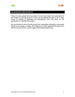 ACKNOWLEDGEMENT
There are many people who have been of enormously help in the preparation of
this Project on Housing Finance In India, we are specially thankful to Dr. A. Nag,
faculty at Institute of Marketing and Management who have given us this
opportunity to undertake this project.

We are thankful to all our friends giving their remarkable contribution and special
thanks to our faculty in charge, Dr A. Nag who not only explained the topics very
well but all have thrown a good insight at the practical aspect too.




Uploaded for www.projectsparadise.com                                            3
 