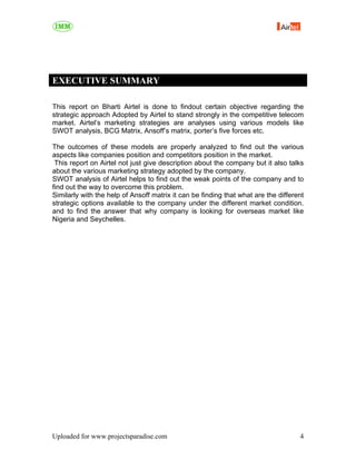 EXECUTIVE SUMMARY

This report on Bharti Airtel is done to findout certain objective regarding the
strategic approach Adopted by Airtel to stand strongly in the competitive telecom
market. Airtel’s marketing strategies are analyses using various models like
SWOT analysis, BCG Matrix, Ansoff’s matrix, porter’s five forces etc.

The outcomes of these models are properly analyzed to find out the various
aspects like companies position and competitors position in the market.
 This report on Airtel not just give description about the company but it also talks
about the various marketing strategy adopted by the company.
SWOT analysis of Airtel helps to find out the weak points of the company and to
find out the way to overcome this problem.
Similarly with the help of Ansoff matrix it can be finding that what are the different
strategic options available to the company under the different market condition.
and to find the answer that why company is looking for overseas market like
Nigeria and Seychelles.




Uploaded for www.projectsparadise.com                                               4
 