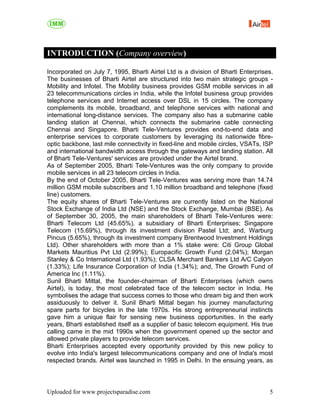 INTRODUCTION (Company overview)

Incorporated on July 7, 1995, Bharti Airtel Ltd is a division of Bharti Enterprises.
The businesses of Bharti Airtel are structured into two main strategic groups -
Mobility and Infotel. The Mobility business provides GSM mobile services in all
23 telecommunications circles in India, while the Infotel business group provides
telephone services and Internet access over DSL in 15 circles. The company
complements its mobile, broadband, and telephone services with national and
international long-distance services. The company also has a submarine cable
landing station at Chennai, which connects the submarine cable connecting
Chennai and Singapore. Bharti Tele-Ventures provides end-to-end data and
enterprise services to corporate customers by leveraging its nationwide fibre-
optic backbone, last mile connectivity in fixed-line and mobile circles, VSATs, ISP
and international bandwidth access through the gateways and landing station. All
of Bharti Tele-Ventures' services are provided under the Airtel brand.
As of September 2005, Bharti Tele-Ventures was the only company to provide
mobile services in all 23 telecom circles in India.
By the end of October 2005, Bharti Tele-Ventures was serving more than 14.74
million GSM mobile subscribers and 1.10 million broadband and telephone (fixed
line) customers.
The equity shares of Bharti Tele-Ventures are currently listed on the National
Stock Exchange of India Ltd (NSE) and the Stock Exchange, Mumbai (BSE). As
of September 30, 2005, the main shareholders of Bharti Tele-Ventures were:
Bharti Telecom Ltd (45.65%), a subsidiary of Bharti Enterprises; Singapore
Telecom (15.69%), through its investment division Pastel Ltd; and, Warburg
Pincus (5.65%), through its investment company Brentwood Investment Holdings
Ltd). Other shareholders with more than a 1% stake were: Citi Group Global
Markets Mauritius Pvt Ltd (2.99%); Europacific Growth Fund (2.04%); Morgan
Stanley & Co International Ltd (1.93%); CLSA Merchant Bankers Ltd A/C Calyon
(1.33%); Life Insurance Corporation of India (1.34%); and, The Growth Fund of
America Inc (1.11%).
Sunil Bharti Mittal, the founder-chairman of Bharti Enterprises (which owns
Airtel), is today, the most celebrated face of the telecom sector in India. He
symbolises the adage that success comes to those who dream big and then work
assiduously to deliver it. Sunil Bharti Mittal began his journey manufacturing
spare parts for bicycles in the late 1970s. His strong entrepreneurial instincts
gave him a unique flair for sensing new business opportunities. In the early
years, Bharti established itself as a supplier of basic telecom equipment. His true
calling came in the mid 1990s when the government opened up the sector and
allowed private players to provide telecom services.
Bharti Enterprises accepted every opportunity provided by this new policy to
evolve into India's largest telecommunications company and one of India's most
respected brands. Airtel was launched in 1995 in Delhi. In the ensuing years, as




Uploaded for www.projectsparadise.com                                             5
 
