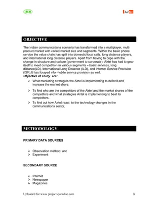 OBJECTIVE
The Indian communications scenario has transformed into a multiplayer, multi
product market with varied market size and segments. Within the basic phone
service the value chain has split into domestic/local calls, long distance players,
and international long distance players. Apart from having to cope with the
change in structure and culture (government to corporate), Airtel has had to gear
itself to meet competition in various segments – basic services, long
distance(LD), International Long Distance (ILD), and Internet Service Provision
(ISP).It has forayed into mobile service provision as well.
Objective of study are:
      What marketing strategies the Airtel is implementing to defend and
      increase the market share.
      To find who are the competitors of the Airtel and the market shares of the
      competitors and what strategies Airtel is implementing to beat its
      competitors.
      To find out how Airtel react to the technology changes in the
      communications sector,




METHODOLOGY

PRIMARY DATA SOURCES


      Observation method, and
      Experiment


SECONDARY SOURCE


      Internet
      Newspaper
      Magazines


Uploaded for www.projectsparadise.com                                              8
 