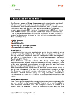 Others




AIRTEL ENTERPRISE SERVICES

The Company is a part of Bharti Enterprises, and is India's leading provider of
telecommunications services. The businesses at Bharti Airtel have been
structured into three individual strategic business units (SBU’s) - mobile services,
broadband & telephone services (B&T) & enterprise services. The mobile
services group provides GSM mobile services across India in 23 telecom circles,
while the B&T business group provides broadband & telephone services in 90
cities. The Enterprise services group has two sub-units - carriers (long distance
services) and services to corporate. All these services are provided under the
Airtel brand. Its include

  Voice Services
  Mobile Services
  Satellite Services
  Managed Data & Internet Services
  Managed e-Business Services

Voice Services
Bharti Airtel became the first private fixed-line service provider in India. It is now
promoted under the Airtel brand. Recently, the Government opened the fixed-line
industry to unlimited competition. Airtel has subsequently started providing fixed-
line services in the four circles of Delhi, Haryana, Madhya Pradesh, Karnataka,
Tamil Nadu & UP (West).
Airtel Enterprise Services believes that these circles have high
telecommunications potential, especially for carrying Voice & Data traffic. These
circles were strategically selected so as to provide synergies with Airtel’s long
distance network and Airtel’s extensive mobile network.
Airtel Enterprise Services, India's premium telecommunication service, brings to
you a whole new experience in telephony. From integrated telephone services
for Enterprises and small business enterprises to user-friendly plans for
Broadband Internet Services (DSL), we bring innovative, cost-effective,
comprehensive and multi-product solutions to cater to all your telecom and data
needs.

Voice - Product Portfolio
Airtel Enterprise Services telephone services go beyond basic telephony to offer
our users a whole host of Value Added Services as well as premium add-ons.
Each telephone connection from Airtel Enterprise Services is backed by a
superior fibre-optic backbone for enhanced reliability and quality telephony. Few



Uploaded for www.projectsparadise.com                                               9
 
