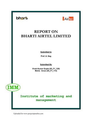 REPORT ON
         BHARTI AIRTEL LIMITED


                                 Submitted to

                                  Prof. A. Nag



                                 Submitted By

                       Vivek Kumar Gupta (05_F1_129)
                          Mohd. Imran (05_F1_113)




        Institute of marketing and
                management


Uploaded for www.projectsparadise.com
 