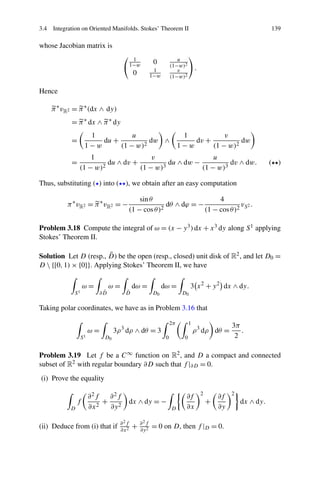 3.4 Integration on Oriented Manifolds. Stokes’ Theorem II 139
whose Jacobian matrix is
1
1−w 0 u
(1−w)2
0 1
1−w
v
(1−w)2
.
Hence
π∗
vR2 = π∗
(dx ∧ dy)
= π∗
dx ∧ π∗
dy
=
1
1 − w
du +
u
(1 − w)2
dw ∧
1
1 − w
dv +
v
(1 − w)2
dw
=
1
(1 − w)2
du ∧ dv +
v
(1 − w)3
du ∧ dw −
u
(1 − w)3
dv ∧ dw. ( )
Thus, substituting ( ) into ( ), we obtain after an easy computation
π∗
vR2 = π∗
vR2 = −
sinθ
(1 − cosθ)2
dθ ∧ dϕ = −
4
(1 − cosθ)2
vS2 .
Problem 3.18 Compute the integral of ω = (x − y3)dx + x3 dy along S1 applying
Stokes’ Theorem II.
Solution Let D (resp., ¯D) be the open (resp., closed) unit disk of R2, and let D0 =
D  {[0,1) × {0}}. Applying Stokes’ Theorem II, we have
S1
ω =
∂ ¯D
ω =
¯D
dω =
D0
dω =
D0
3 x2
+ y2
dx ∧ dy.
Taking polar coordinates, we have as in Problem 3.16 that
S1
ω =
D0
3ρ3
dρ ∧ dθ = 3
2π
0
1
0
ρ3
dρ dθ =
3π
2
.
Problem 3.19 Let f be a C∞ function on R2, and D a compact and connected
subset of R2 with regular boundary ∂D such that f |∂D = 0.
(i) Prove the equality
D
f
∂2f
∂x2
+
∂2f
∂y2
dx ∧ dy = −
D
∂f
∂x
2
+
∂f
∂y
2
dx ∧ dy.
(ii) Deduce from (i) that if ∂2f
∂x2 + ∂2f
∂y2 = 0 on D, then f |D = 0.
 