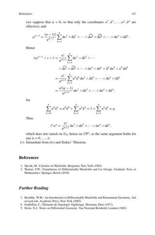 References 147
(we suppose that α = 0, so that only the coordinates u1, ¯u1,...,un, ¯un are
effective), and
μn−1
=
(n − 1)!
ϕn−1
n
k=1
du1
∧ d¯u1
∧ ··· ∧ duk ∧ d¯uk ∧ ··· ∧ dun
∧ d¯un
.
Hence
nμn−1
∧ ν ∧ ¯ν =
n!
ϕn+1
n
k=1
du1
∧ d¯u1
∧ ···
∧ duk ∧ d¯uk ∧ ··· ∧ dun
∧ d¯un
∧ ¯uk
duk
∧ uk
d¯uk
=
n!
ϕn+1
n
k=1
uk
¯uk
du1
∧ d¯u1
∧ ··· ∧ dun
∧ d¯un
=
n!(ϕ − 1)
ϕn+1
du1
∧ d¯u1
∧ ··· ∧ dun
∧ d¯un
,
for
n
k=0
uk
¯uk
= u0
¯u0
+
n
k=1
uk
¯uk
= 1 +
n
k=1
uk
¯uk
= ϕ.
Thus
in
ωn
=
n!
ϕn+1
du1
∧ d¯u1
∧ ··· ∧ dun
∧ d¯un
,
which does not vanish on U0, hence on CPn, as the same argument holds for
any α = 0,...,n.
(v) Immediate from (iv) and Stokes’ Theorem.
References
1. Spivak, M.: Calculus on Manifolds. Benjamin, New York (1965)
2. Warner, F.W.: Foundations of Differentiable Manifolds and Lie Groups. Graduate Texts in
Mathematics. Springer, Berlin (2010)
Further Reading
3. Boothby, W.M.: An Introduction to Differentiable Manifolds and Riemannian Geometry, 2nd
revised edn. Academic Press, New York (2002)
4. Godbillon, C.: Éléments de Topologie Algébrique. Hermann, Paris (1971)
5. Hicks, N.J.: Notes on Differential Geometry. Van Nostrand Reinhold, London (1965)
 
