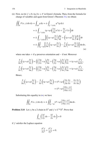 136 3 Integration on Manifolds
(ii) First, we let f = 0, ∂g/∂x = F in Green’s formula. Then, from the formula for
change of variables and again from Green’s Theorem 3.4, we obtain
D
F(x,y)dx dy =
∂D
g dy = ±
ϕ−1(∂D)
ϕ∗
(g dy)
= ±
ϕ−1(∂D)
(g ◦ ϕ)
∂y
∂u
u (t) +
∂y
∂v
v (t) dt
= ±
ϕ−1(∂D)
(g ◦ ϕ)
∂y
∂u
du
dt
+ (g ◦ ϕ)
∂y
∂v
dv
dt
dt
= ±
ϕ−1D
∂
∂u
(g ◦ ϕ)
∂y
∂v
−
∂
∂v
(g ◦ ϕ)
∂y
∂u
dudv,
( )
where one takes + if ϕ preserves orientation and − if not. Moreover
∂
∂u
(g ◦ ϕ)
∂y
∂v
=
∂g
∂x
◦ ϕ
∂x
∂u
+
∂g
∂y
◦ ϕ
∂y
∂u
∂y
∂v
+ (g ◦ ϕ)
∂2y
∂u∂v
,
∂
∂v
(g ◦ ϕ)
∂y
∂u
=
∂g
∂x
◦ ϕ
∂x
∂v
+
∂g
∂y
◦ ϕ
∂y
∂v
∂y
∂u
+ (g ◦ ϕ)
∂2y
∂v∂u
.
Hence,
∂
∂u
(g ◦ ϕ)
∂y
∂v
−
∂
∂v
(g ◦ ϕ)
∂y
∂u
= (F ◦ ϕ)
∂x
∂u
∂y
∂v
−
∂x
∂v
∂y
∂u
= (F ◦ ϕ)
∂(x,y)
∂(u,v)
.
Substituting this equality in ( ), we have
D
F(x,y)dx dy = ±
ϕ−1D
(F ◦ ϕ)
∂(x,y)
∂(u,v)
dudv.
Problem 3.14 Let c2 be a 2-chain in R2 and f ∈ C∞R2. Prove that
∂c2
∂f
∂y
dx −
∂f
∂x
dy = 0
if f satisﬁes the Laplace equation
∂2f
∂x2
+
∂2f
∂y2
= 0.
 