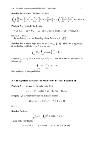3.4 Integration on Oriented Manifolds. Stokes’ Theorem II 137
Solution From Stokes’ Theorem I, we have
∂c2
∂f
∂y
dx−
∂f
∂x
dy =
c2
d
∂f
∂y
dx−
∂f
∂x
dy = −
c2
∂2f
∂x2
+
∂2f
∂y2
dx∧dy = 0.
Problem 3.15 Consider the 1-chain
cr,n : [0,1] → R2
 {0}, cr,n(t) = x(t) = r cos2πnt, y(t) = r sin2πnt ,
for r ∈ R+, n ∈ Z+.
Prove that cr,n is not the boundary of any 2-chain in R2  {0}.
Solution Let θ be the angle function on C = cr,n([0,1]). Then, dθ is a globally
deﬁned differential 1-form on C, and we have
cr,n
dθ =
cr,n
darctan
y
x
= 2πn.
Suppose cr,n = ∂c2 for a 2-chain c2 ∈ R2  {0}. Then, from Stokes’ Theorem I, it
follows that
cr,n
dθ =
c2
d(dθ) = 0,
thus leading us to a contradiction.
3.4 Integration on Oriented Manifolds. Stokes’ Theorem II
Problem 3.16 Given on R3 the differential form
ω = z − x2
− xy dx ∧ dy − dy ∧ dz − dz ∧ dx,
compute D i∗ω, where i denotes the inclusion map of
D = (x,y,z) ∈ R3
: x2
+ y2
1, z = 0
in R3.
Solution We have
D
i∗
ω = −
D
x2
+ xy dx ∧ dy.
Taking polar coordinates
x = ρ cosθ, y = ρ sinθ, ρ ∈ (0,1), θ ∈ (0,2π),
 