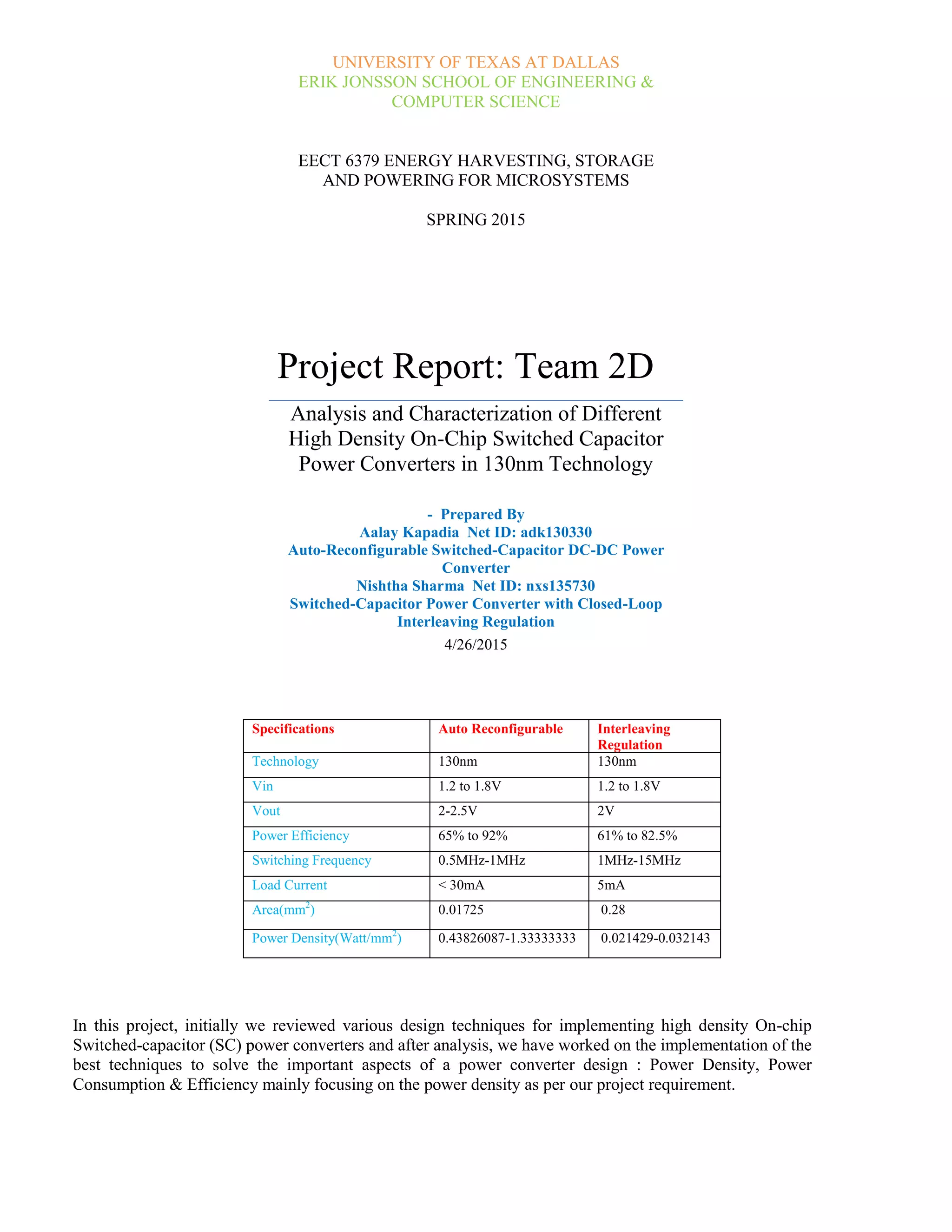UNIVERSITY OF TEXAS AT DALLAS
ERIK JONSSON SCHOOL OF ENGINEERING &
COMPUTER SCIENCE
EECT 6379 ENERGY HARVESTING, STORAGE
AND POWERING FOR MICROSYSTEMS
SPRING 2015
Project Report: Team 2D
Analysis and Characterization of Different
High Density On-Chip Switched Capacitor
Power Converters in 130nm Technology
- Prepared By
Aalay Kapadia Net ID: adk130330
Auto-Reconfigurable Switched-Capacitor DC-DC Power
Converter
Nishtha Sharma Net ID: nxs135730
Switched-Capacitor Power Converter with Closed-Loop
Interleaving Regulation
4/26/2015
In this project, initially we reviewed various design techniques for implementing high density On-chip
Switched-capacitor (SC) power converters and after analysis, we have worked on the implementation of the
best techniques to solve the important aspects of a power converter design : Power Density, Power
Consumption & Efficiency mainly focusing on the power density as per our project requirement.
Specifications Auto Reconfigurable Interleaving
Regulation
Technology 130nm 130nm
Vin 1.2 to 1.8V 1.2 to 1.8V
Vout 2-2.5V 2V
Power Efficiency 65% to 92% 61% to 82.5%
Switching Frequency 0.5MHz-1MHz 1MHz-15MHz
Load Current < 30mA 5mA
Area(mm2
) 0.01725 0.28
Power Density(Watt/mm2
) 0.43826087-1.33333333 0.021429-0.032143
 