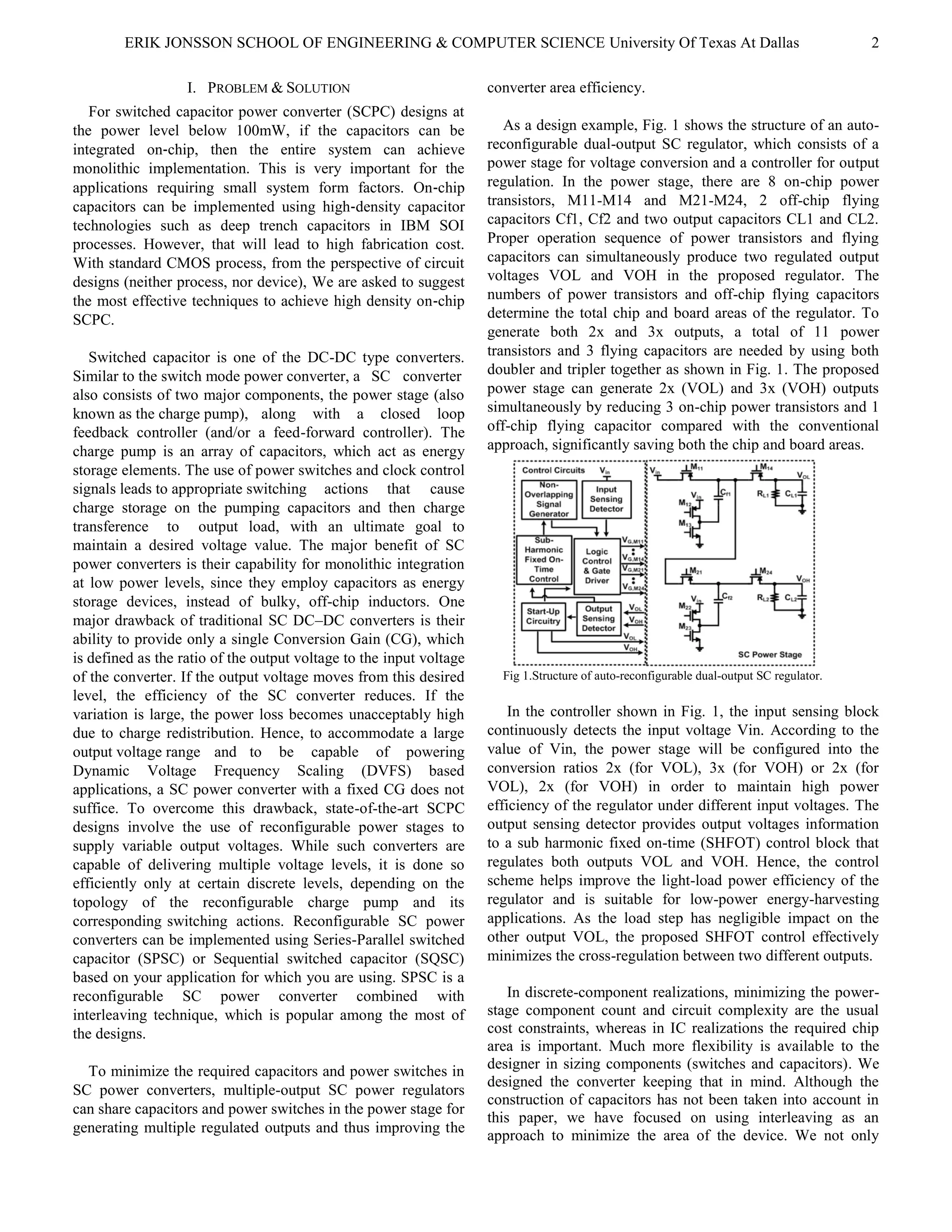 ERIK JONSSON SCHOOL OF ENGINEERING & COMPUTER SCIENCE University Of Texas At Dallas 2
I. PROBLEM & SOLUTION
For switched capacitor power converter (SCPC) designs at
the power level below 100mW, if the capacitors can be
integrated on‐chip, then the entire system can achieve
monolithic implementation. This is very important for the
applications requiring small system form factors. On‐chip
capacitors can be implemented using high‐density capacitor
technologies such as deep trench capacitors in IBM SOI
processes. However, that will lead to high fabrication cost.
With standard CMOS process, from the perspective of circuit
designs (neither process, nor device), We are asked to suggest
the most effective techniques to achieve high density on‐chip
SCPC.
Switched capacitor is one of the DC-DC type converters.
Similar to the switch mode power converter, a SC converter
also consists of two major components, the power stage (also
known as the charge pump), along with a closed loop
feedback controller (and/or a feed-forward controller). The
charge pump is an array of capacitors, which act as energy
storage elements. The use of power switches and clock control
signals leads to appropriate switching actions that cause
charge storage on the pumping capacitors and then charge
transference to output load, with an ultimate goal to
maintain a desired voltage value. The major benefit of SC
power converters is their capability for monolithic integration
at low power levels, since they employ capacitors as energy
storage devices, instead of bulky, off-chip inductors. One
major drawback of traditional SC DC–DC converters is their
ability to provide only a single Conversion Gain (CG), which
is defined as the ratio of the output voltage to the input voltage
of the converter. If the output voltage moves from this desired
level, the efficiency of the SC converter reduces. If the
variation is large, the power loss becomes unacceptably high
due to charge redistribution. Hence, to accommodate a large
output voltage range and to be capable of powering
Dynamic Voltage Frequency Scaling (DVFS) based
applications, a SC power converter with a fixed CG does not
suffice. To overcome this drawback, state-of-the-art SCPC
designs involve the use of reconfigurable power stages to
supply variable output voltages. While such converters are
capable of delivering multiple voltage levels, it is done so
efficiently only at certain discrete levels, depending on the
topology of the reconfigurable charge pump and its
corresponding switching actions. Reconfigurable SC power
converters can be implemented using Series-Parallel switched
capacitor (SPSC) or Sequential switched capacitor (SQSC)
based on your application for which you are using. SPSC is a
reconfigurable SC power converter combined with
interleaving technique, which is popular among the most of
the designs.
To minimize the required capacitors and power switches in
SC power converters, multiple-output SC power regulators
can share capacitors and power switches in the power stage for
generating multiple regulated outputs and thus improving the
converter area efficiency.
As a design example, Fig. 1 shows the structure of an auto-
reconfigurable dual-output SC regulator, which consists of a
power stage for voltage conversion and a controller for output
regulation. In the power stage, there are 8 on-chip power
transistors, M11-M14 and M21-M24, 2 off-chip flying
capacitors Cf1, Cf2 and two output capacitors CL1 and CL2.
Proper operation sequence of power transistors and flying
capacitors can simultaneously produce two regulated output
voltages VOL and VOH in the proposed regulator. The
numbers of power transistors and off-chip flying capacitors
determine the total chip and board areas of the regulator. To
generate both 2x and 3x outputs, a total of 11 power
transistors and 3 flying capacitors are needed by using both
doubler and tripler together as shown in Fig. 1. The proposed
power stage can generate 2x (VOL) and 3x (VOH) outputs
simultaneously by reducing 3 on-chip power transistors and 1
off-chip flying capacitor compared with the conventional
approach, significantly saving both the chip and board areas.
Fig 1.Structure of auto-reconfigurable dual-output SC regulator.
In the controller shown in Fig. 1, the input sensing block
continuously detects the input voltage Vin. According to the
value of Vin, the power stage will be configured into the
conversion ratios 2x (for VOL), 3x (for VOH) or 2x (for
VOL), 2x (for VOH) in order to maintain high power
efficiency of the regulator under different input voltages. The
output sensing detector provides output voltages information
to a sub harmonic fixed on-time (SHFOT) control block that
regulates both outputs VOL and VOH. Hence, the control
scheme helps improve the light-load power efficiency of the
regulator and is suitable for low-power energy-harvesting
applications. As the load step has negligible impact on the
other output VOL, the proposed SHFOT control effectively
minimizes the cross-regulation between two different outputs.
In discrete-component realizations, minimizing the power-
stage component count and circuit complexity are the usual
cost constraints, whereas in IC realizations the required chip
area is important. Much more flexibility is available to the
designer in sizing components (switches and capacitors). We
designed the converter keeping that in mind. Although the
construction of capacitors has not been taken into account in
this paper, we have focused on using interleaving as an
approach to minimize the area of the device. We not only
 