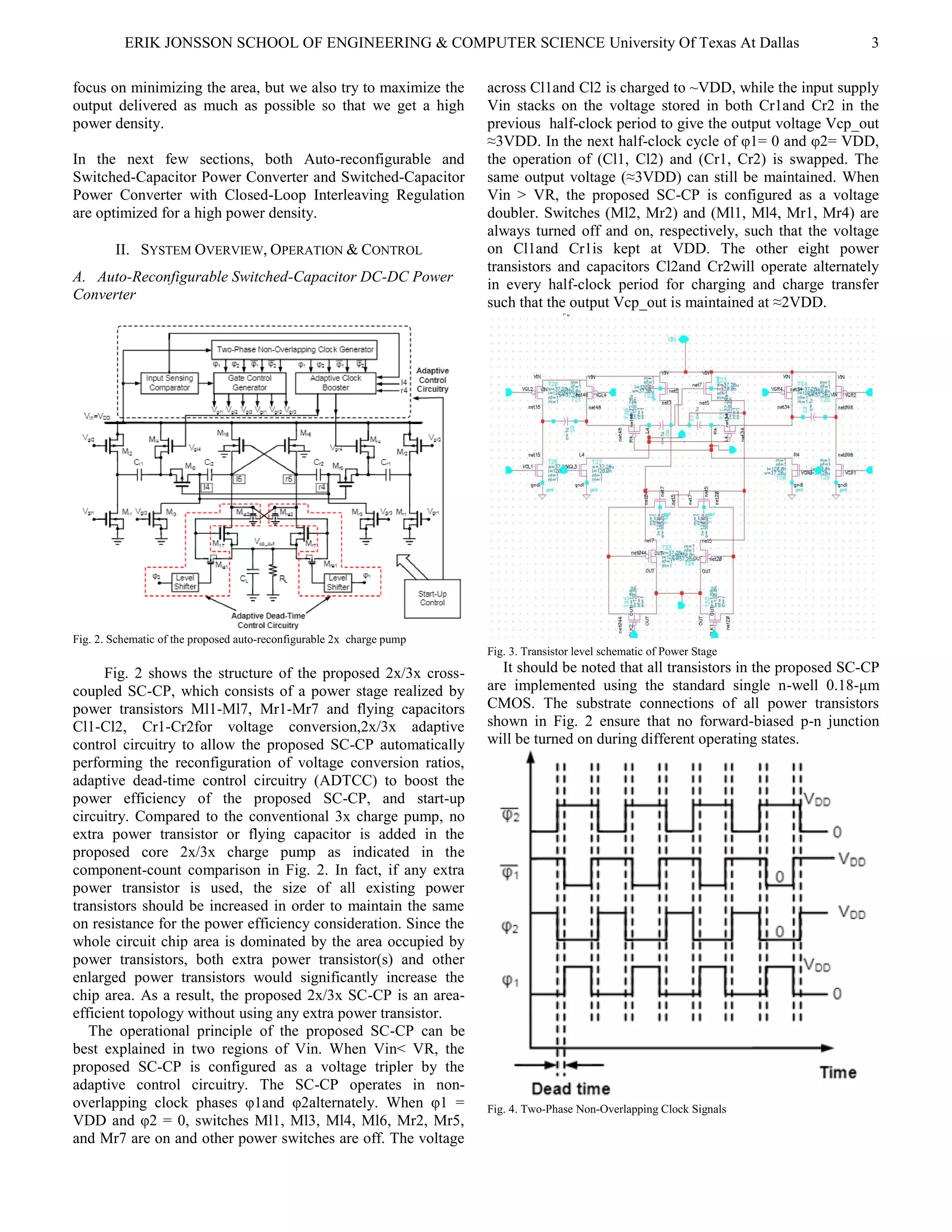 ERIK JONSSON SCHOOL OF ENGINEERING & COMPUTER SCIENCE University Of Texas At Dallas 3
focus on minimizing the area, but we also try to maximize the
output delivered as much as possible so that we get a high
power density.
In the next few sections, both Auto-reconfigurable and
Switched-Capacitor Power Converter and Switched-Capacitor
Power Converter with Closed-Loop Interleaving Regulation
are optimized for a high power density.
II. SYSTEM OVERVIEW, OPERATION & CONTROL
A. Auto-Reconfigurable Switched-Capacitor DC-DC Power
Converter
Fig. 2. Schematic of the proposed auto-reconfigurable 2x charge pump
Fig. 2 shows the structure of the proposed 2x/3x cross-
coupled SC-CP, which consists of a power stage realized by
power transistors Ml1-Ml7, Mr1-Mr7 and flying capacitors
Cl1-Cl2, Cr1-Cr2for voltage conversion,2x/3x adaptive
control circuitry to allow the proposed SC-CP automatically
performing the reconfiguration of voltage conversion ratios,
adaptive dead-time control circuitry (ADTCC) to boost the
power efficiency of the proposed SC-CP, and start-up
circuitry. Compared to the conventional 3x charge pump, no
extra power transistor or flying capacitor is added in the
proposed core 2x/3x charge pump as indicated in the
component-count comparison in Fig. 2. In fact, if any extra
power transistor is used, the size of all existing power
transistors should be increased in order to maintain the same
on resistance for the power efficiency consideration. Since the
whole circuit chip area is dominated by the area occupied by
power transistors, both extra power transistor(s) and other
enlarged power transistors would significantly increase the
chip area. As a result, the proposed 2x/3x SC-CP is an area-
efficient topology without using any extra power transistor.
The operational principle of the proposed SC-CP can be
best explained in two regions of Vin. When Vin< VR, the
proposed SC-CP is configured as a voltage tripler by the
adaptive control circuitry. The SC-CP operates in non-
overlapping clock phases φ1and φ2alternately. When φ1 =
VDD and φ2 = 0, switches Ml1, Ml3, Ml4, Ml6, Mr2, Mr5,
and Mr7 are on and other power switches are off. The voltage
across Cl1and Cl2 is charged to ~VDD, while the input supply
Vin stacks on the voltage stored in both Cr1and Cr2 in the
previous half-clock period to give the output voltage Vcp_out
≈3VDD. In the next half-clock cycle of φ1= 0 and φ2= VDD,
the operation of (Cl1, Cl2) and (Cr1, Cr2) is swapped. The
same output voltage (≈3VDD) can still be maintained. When
Vin > VR, the proposed SC-CP is configured as a voltage
doubler. Switches (Ml2, Mr2) and (Ml1, Ml4, Mr1, Mr4) are
always turned off and on, respectively, such that the voltage
on Cl1and Cr1is kept at VDD. The other eight power
transistors and capacitors Cl2and Cr2will operate alternately
in every half-clock period for charging and charge transfer
such that the output Vcp_out is maintained at ≈2VDD.
Fig. 3. Transistor level schematic of Power Stage
It should be noted that all transistors in the proposed SC-CP
are implemented using the standard single n-well 0.18-μm
CMOS. The substrate connections of all power transistors
shown in Fig. 2 ensure that no forward-biased p-n junction
will be turned on during different operating states.
Fig. 4. Two-Phase Non-Overlapping Clock Signals
 