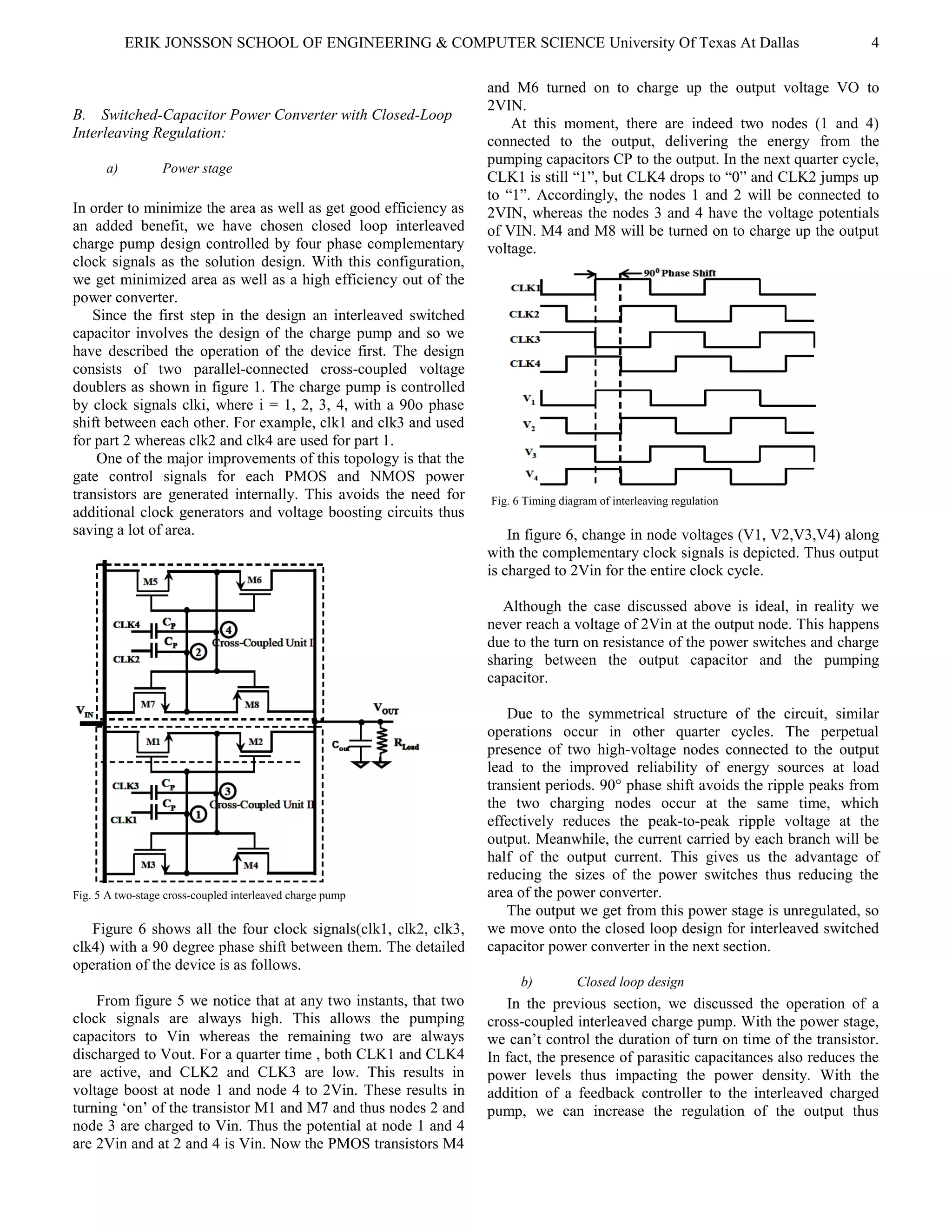 ERIK JONSSON SCHOOL OF ENGINEERING & COMPUTER SCIENCE University Of Texas At Dallas 4
B. Switched-Capacitor Power Converter with Closed-Loop
Interleaving Regulation:
a) Power stage
In order to minimize the area as well as get good efficiency as
an added benefit, we have chosen closed loop interleaved
charge pump design controlled by four phase complementary
clock signals as the solution design. With this configuration,
we get minimized area as well as a high efficiency out of the
power converter.
Since the first step in the design an interleaved switched
capacitor involves the design of the charge pump and so we
have described the operation of the device first. The design
consists of two parallel-connected cross-coupled voltage
doublers as shown in figure 1. The charge pump is controlled
by clock signals clki, where i = 1, 2, 3, 4, with a 90o phase
shift between each other. For example, clk1 and clk3 and used
for part 2 whereas clk2 and clk4 are used for part 1.
One of the major improvements of this topology is that the
gate control signals for each PMOS and NMOS power
transistors are generated internally. This avoids the need for
additional clock generators and voltage boosting circuits thus
saving a lot of area.
Fig. 5 A two-stage cross-coupled interleaved charge pump
Figure 6 shows all the four clock signals(clk1, clk2, clk3,
clk4) with a 90 degree phase shift between them. The detailed
operation of the device is as follows.
From figure 5 we notice that at any two instants, that two
clock signals are always high. This allows the pumping
capacitors to Vin whereas the remaining two are always
discharged to Vout. For a quarter time , both CLK1 and CLK4
are active, and CLK2 and CLK3 are low. This results in
voltage boost at node 1 and node 4 to 2Vin. These results in
turning ‘on’ of the transistor M1 and M7 and thus nodes 2 and
node 3 are charged to Vin. Thus the potential at node 1 and 4
are 2Vin and at 2 and 4 is Vin. Now the PMOS transistors M4
and M6 turned on to charge up the output voltage VO to
2VIN.
At this moment, there are indeed two nodes (1 and 4)
connected to the output, delivering the energy from the
pumping capacitors CP to the output. In the next quarter cycle,
CLK1 is still “1”, but CLK4 drops to “0” and CLK2 jumps up
to “1”. Accordingly, the nodes 1 and 2 will be connected to
2VIN, whereas the nodes 3 and 4 have the voltage potentials
of VIN. M4 and M8 will be turned on to charge up the output
voltage.
Fig. 6 Timing diagram of interleaving regulation
In figure 6, change in node voltages (V1, V2,V3,V4) along
with the complementary clock signals is depicted. Thus output
is charged to 2Vin for the entire clock cycle.
Although the case discussed above is ideal, in reality we
never reach a voltage of 2Vin at the output node. This happens
due to the turn on resistance of the power switches and charge
sharing between the output capacitor and the pumping
capacitor.
Due to the symmetrical structure of the circuit, similar
operations occur in other quarter cycles. The perpetual
presence of two high-voltage nodes connected to the output
lead to the improved reliability of energy sources at load
transient periods. 90° phase shift avoids the ripple peaks from
the two charging nodes occur at the same time, which
effectively reduces the peak-to-peak ripple voltage at the
output. Meanwhile, the current carried by each branch will be
half of the output current. This gives us the advantage of
reducing the sizes of the power switches thus reducing the
area of the power converter.
The output we get from this power stage is unregulated, so
we move onto the closed loop design for interleaved switched
capacitor power converter in the next section.
b) Closed loop design
In the previous section, we discussed the operation of a
cross-coupled interleaved charge pump. With the power stage,
we can’t control the duration of turn on time of the transistor.
In fact, the presence of parasitic capacitances also reduces the
power levels thus impacting the power density. With the
addition of a feedback controller to the interleaved charged
pump, we can increase the regulation of the output thus
 