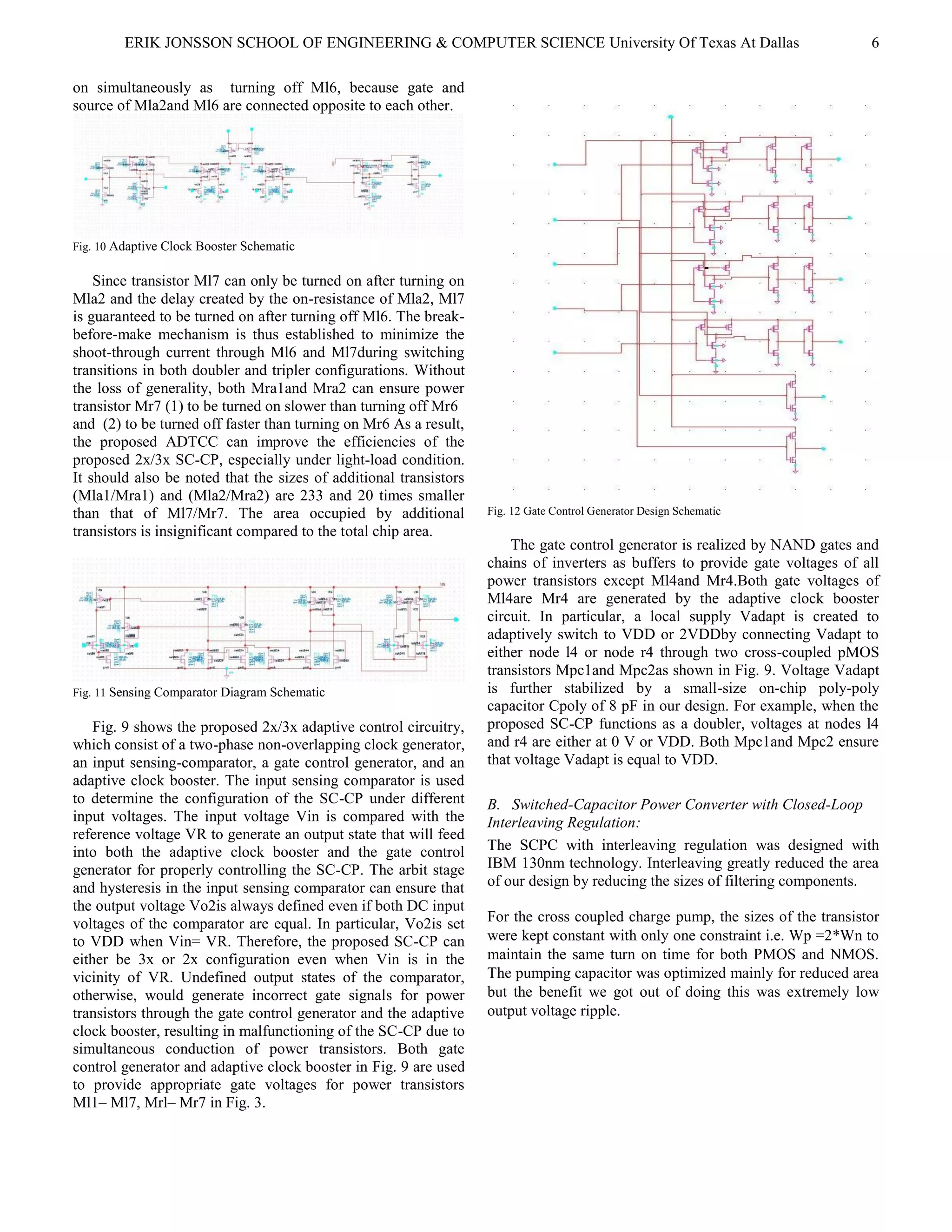 ERIK JONSSON SCHOOL OF ENGINEERING & COMPUTER SCIENCE University Of Texas At Dallas 6
on simultaneously as turning off Ml6, because gate and
source of Mla2and Ml6 are connected opposite to each other.
Fig. 10 Adaptive Clock Booster Schematic
Since transistor Ml7 can only be turned on after turning on
Mla2 and the delay created by the on-resistance of Mla2, Ml7
is guaranteed to be turned on after turning off Ml6. The break-
before-make mechanism is thus established to minimize the
shoot-through current through Ml6 and Ml7during switching
transitions in both doubler and tripler configurations. Without
the loss of generality, both Mra1and Mra2 can ensure power
transistor Mr7 (1) to be turned on slower than turning off Mr6
and (2) to be turned off faster than turning on Mr6 As a result,
the proposed ADTCC can improve the efficiencies of the
proposed 2x/3x SC-CP, especially under light-load condition.
It should also be noted that the sizes of additional transistors
(Mla1/Mra1) and (Mla2/Mra2) are 233 and 20 times smaller
than that of Ml7/Mr7. The area occupied by additional
transistors is insignificant compared to the total chip area.
Fig. 11 Sensing Comparator Diagram Schematic
Fig. 9 shows the proposed 2x/3x adaptive control circuitry,
which consist of a two-phase non-overlapping clock generator,
an input sensing-comparator, a gate control generator, and an
adaptive clock booster. The input sensing comparator is used
to determine the configuration of the SC-CP under different
input voltages. The input voltage Vin is compared with the
reference voltage VR to generate an output state that will feed
into both the adaptive clock booster and the gate control
generator for properly controlling the SC-CP. The arbit stage
and hysteresis in the input sensing comparator can ensure that
the output voltage Vo2is always defined even if both DC input
voltages of the comparator are equal. In particular, Vo2is set
to VDD when Vin= VR. Therefore, the proposed SC-CP can
either be 3x or 2x configuration even when Vin is in the
vicinity of VR. Undefined output states of the comparator,
otherwise, would generate incorrect gate signals for power
transistors through the gate control generator and the adaptive
clock booster, resulting in malfunctioning of the SC-CP due to
simultaneous conduction of power transistors. Both gate
control generator and adaptive clock booster in Fig. 9 are used
to provide appropriate gate voltages for power transistors
Ml1– Ml7, Mrl– Mr7 in Fig. 3.
Fig. 12 Gate Control Generator Design Schematic
The gate control generator is realized by NAND gates and
chains of inverters as buffers to provide gate voltages of all
power transistors except Ml4and Mr4.Both gate voltages of
Ml4are Mr4 are generated by the adaptive clock booster
circuit. In particular, a local supply Vadapt is created to
adaptively switch to VDD or 2VDDby connecting Vadapt to
either node l4 or node r4 through two cross-coupled pMOS
transistors Mpc1and Mpc2as shown in Fig. 9. Voltage Vadapt
is further stabilized by a small-size on-chip poly-poly
capacitor Cpoly of 8 pF in our design. For example, when the
proposed SC-CP functions as a doubler, voltages at nodes l4
and r4 are either at 0 V or VDD. Both Mpc1and Mpc2 ensure
that voltage Vadapt is equal to VDD.
B. Switched-Capacitor Power Converter with Closed-Loop
Interleaving Regulation:
The SCPC with interleaving regulation was designed with
IBM 130nm technology. Interleaving greatly reduced the area
of our design by reducing the sizes of filtering components.
For the cross coupled charge pump, the sizes of the transistor
were kept constant with only one constraint i.e. Wp =2*Wn to
maintain the same turn on time for both PMOS and NMOS.
The pumping capacitor was optimized mainly for reduced area
but the benefit we got out of doing this was extremely low
output voltage ripple.
 