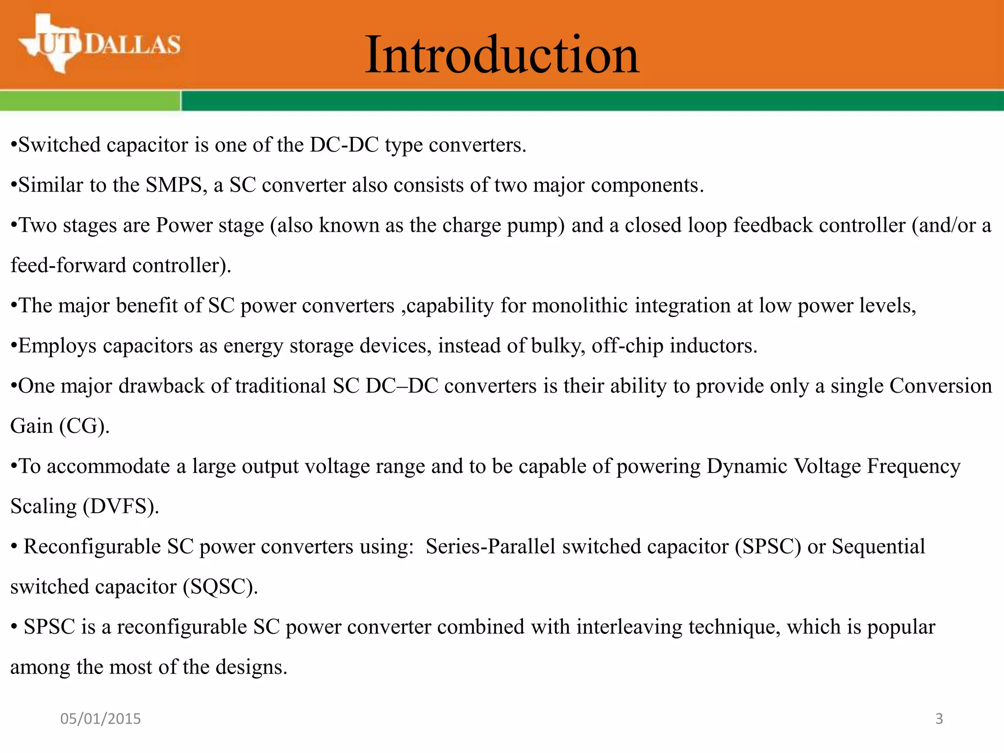 Introduction
05/01/2015 3
•Switched capacitor is one of the DC-DC type converters.
•Similar to the SMPS, a SC converter also consists of two major components.
•Two stages are Power stage (also known as the charge pump) and a closed loop feedback controller (and/or a
feed-forward controller).
•The major benefit of SC power converters ,capability for monolithic integration at low power levels,
•Employs capacitors as energy storage devices, instead of bulky, off-chip inductors.
•One major drawback of traditional SC DC–DC converters is their ability to provide only a single Conversion
Gain (CG).
•To accommodate a large output voltage range and to be capable of powering Dynamic Voltage Frequency
Scaling (DVFS).
• Reconfigurable SC power converters using: Series-Parallel switched capacitor (SPSC) or Sequential
switched capacitor (SQSC).
• SPSC is a reconfigurable SC power converter combined with interleaving technique, which is popular
among the most of the designs.
 