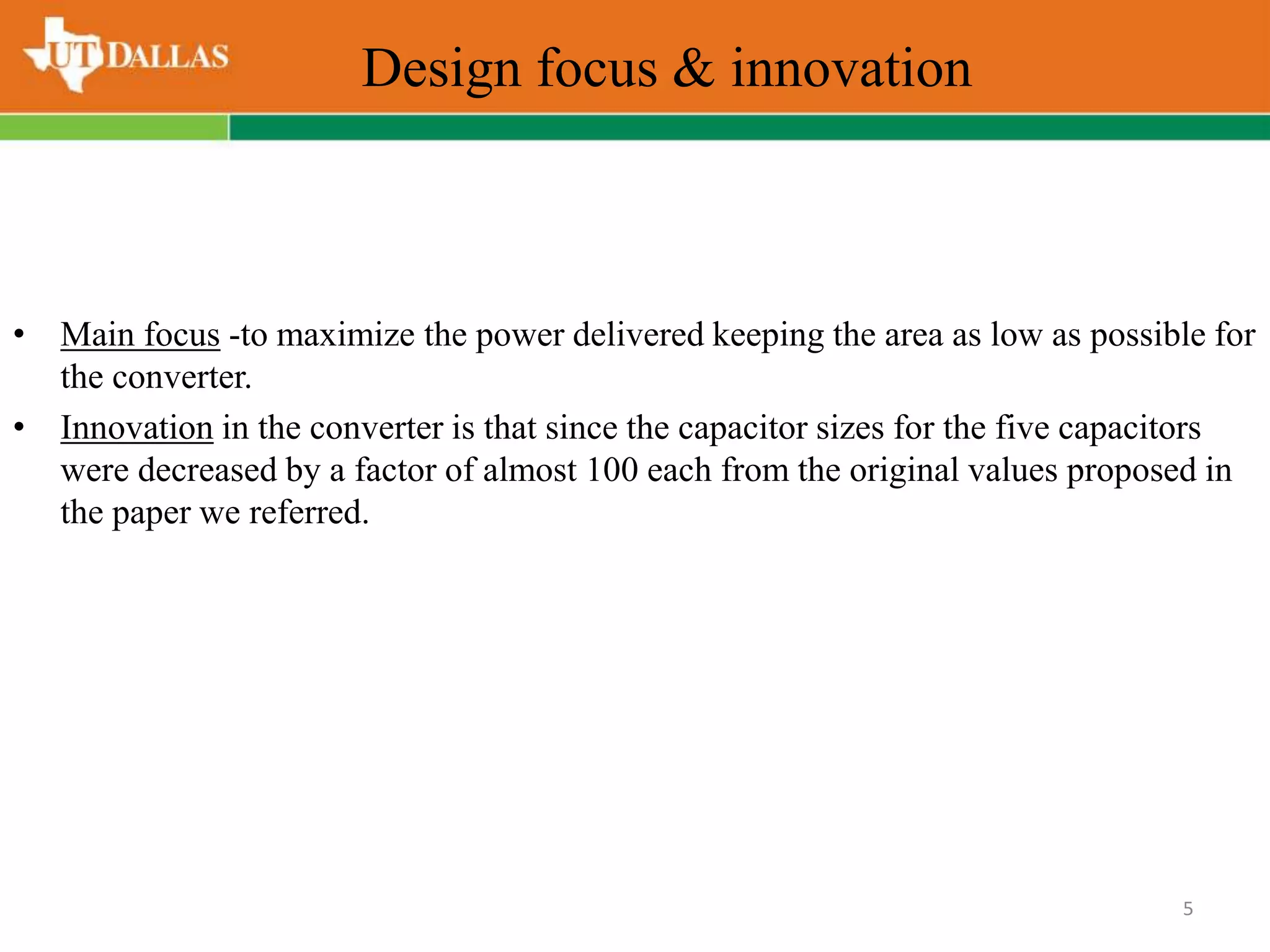 Design focus & innovation
• Main focus -to maximize the power delivered keeping the area as low as possible for
the converter.
• Innovation in the converter is that since the capacitor sizes for the five capacitors
were decreased by a factor of almost 100 each from the original values proposed in
the paper we referred.
5
 