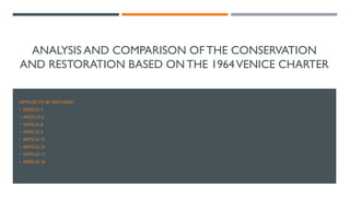 ANALYSIS AND COMPARISON OF THE CONSERVATION
AND RESTORATION BASED ON THE 1964VENICE CHARTER
ARTICLES TO BE DISCUSSED:
• ARTICLE 5
• ARCICLE 6
• ARTICLE 8
• ARTICLE 9
• ARTICLE 10
• ARTICLE 12
• ARTICLE 13
• ARTICLE 16
 