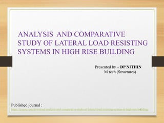 ANALYSIS AND COMPARATIVE
STUDY OF LATERAL LOAD RESISTING
SYSTEMS IN HIGH RISE BUILDING
1
Presented by – DP NITHIN
M tech (Structures)
Published journal :
https://ijsrem.com/download/analysis-and-comparative-study-of-lateral-load-resisting-system-in-high-rise-building/
 