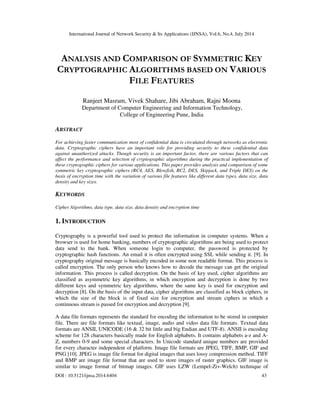 International Journal of Network Security & Its Applications (IJNSA), Vol.6, No.4, July 2014
DOI : 10.5121/ijnsa.2014.6404 43
ANALYSIS AND COMPARISON OF SYMMETRIC KEY
CRYPTOGRAPHIC ALGORITHMS BASED ON VARIOUS
FILE FEATURES
Ranjeet Masram, Vivek Shahare, Jibi Abraham, Rajni Moona
Department of Computer Engineering and Information Technology,
College of Engineering Pune, India
ABSTRACT
For achieving faster communication most of confidential data is circulated through networks as electronic
data. Cryptographic ciphers have an important role for providing security to these confidential data
against unauthorized attacks. Though security is an important factor, there are various factors that can
affect the performance and selection of cryptographic algorithms during the practical implementation of
these cryptographic ciphers for various applications. This paper provides analysis and comparison of some
symmetric key cryptographic ciphers (RC4, AES, Blowfish, RC2, DES, Skipjack, and Triple DES) on the
basis of encryption time with the variation of various file features like different data types, data size, data
density and key sizes.
KEYWORDS
Cipher Algorithms, data type, data size, data density and encryption time
1. INTRODUCTION
Cryptography is a powerful tool used to protect the information in computer systems. When a
browser is used for home banking, numbers of cryptographic algorithms are being used to protect
data send to the bank. When someone login to computer, the password is protected by
cryptographic hash functions. An email it is often encrypted using SSL while sending it. [9]. In
cryptography original message is basically encoded in some non readable format. This process is
called encryption. The only person who knows how to decode the message can get the original
information. This process is called decryption. On the basis of key used, cipher algorithms are
classified as asymmetric key algorithms, in which encryption and decryption is done by two
different keys and symmetric key algorithms, where the same key is used for encryption and
decryption [8]. On the basis of the input data, cipher algorithms are classified as block ciphers, in
which the size of the block is of fixed size for encryption and stream ciphers in which a
continuous stream is passed for encryption and decryption [9].
A data file formats represents the standard for encoding the information to be stored in computer
file. There are file formats like textual, image, audio and video data file formats. Textual data
formats are ANSII, UNICODE (16 & 32 bit little and big Endian and UTF-8). ANSII is encoding
scheme for 128 characters basically made for English alphabets. It contains alphabets a-z and A-
Z, numbers 0-9 and some special characters. In Unicode standard unique numbers are provided
for every character independent of platform. Image file formats are JPEG, TIFF, BMP, GIF and
PNG [10]. JPEG is image file format for digital images that uses lossy compression method. TIFF
and BMP are image file format that are used to store images of raster graphics. GIF image is
similar to image format of bitmap images. GIF uses LZW (Lempel-Ziv-Welch) technique of
 